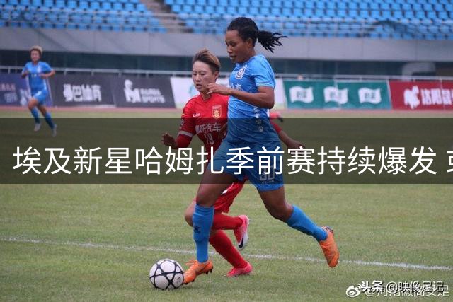 埃及新星哈姆扎季前赛持续爆发 或成巴萨中锋新希望